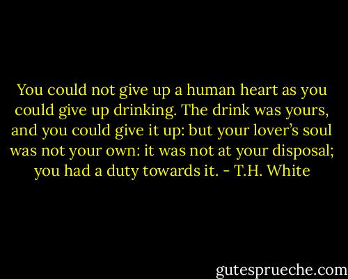 You could not give up a human heart as you could give up drinking. The drink was yours, and you could give it up: but your lover’s soul was not your own: it was not at your disposal; you had a duty towards it. - T.H. White