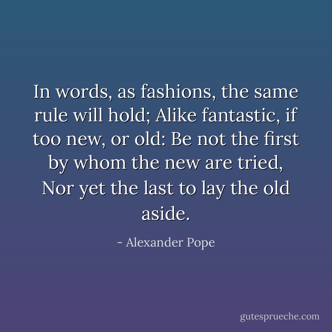 In words, as fashions, the same rule will hold;<br />Alike fantastic, if too new, or old:<br />Be not the first by whom the new are tried,<br />Nor yet the last to lay the old aside. - Alexander Pope