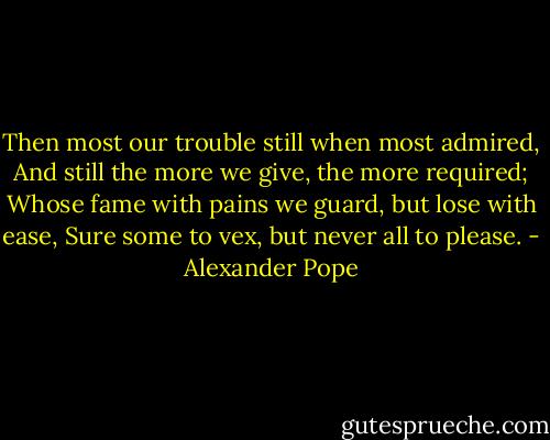 Then most our trouble still when most admired,<br />And still the more we give, the more required;<br />Whose fame with pains we guard, but lose with ease,<br />Sure some to vex, but never all to please. - Alexander Pope