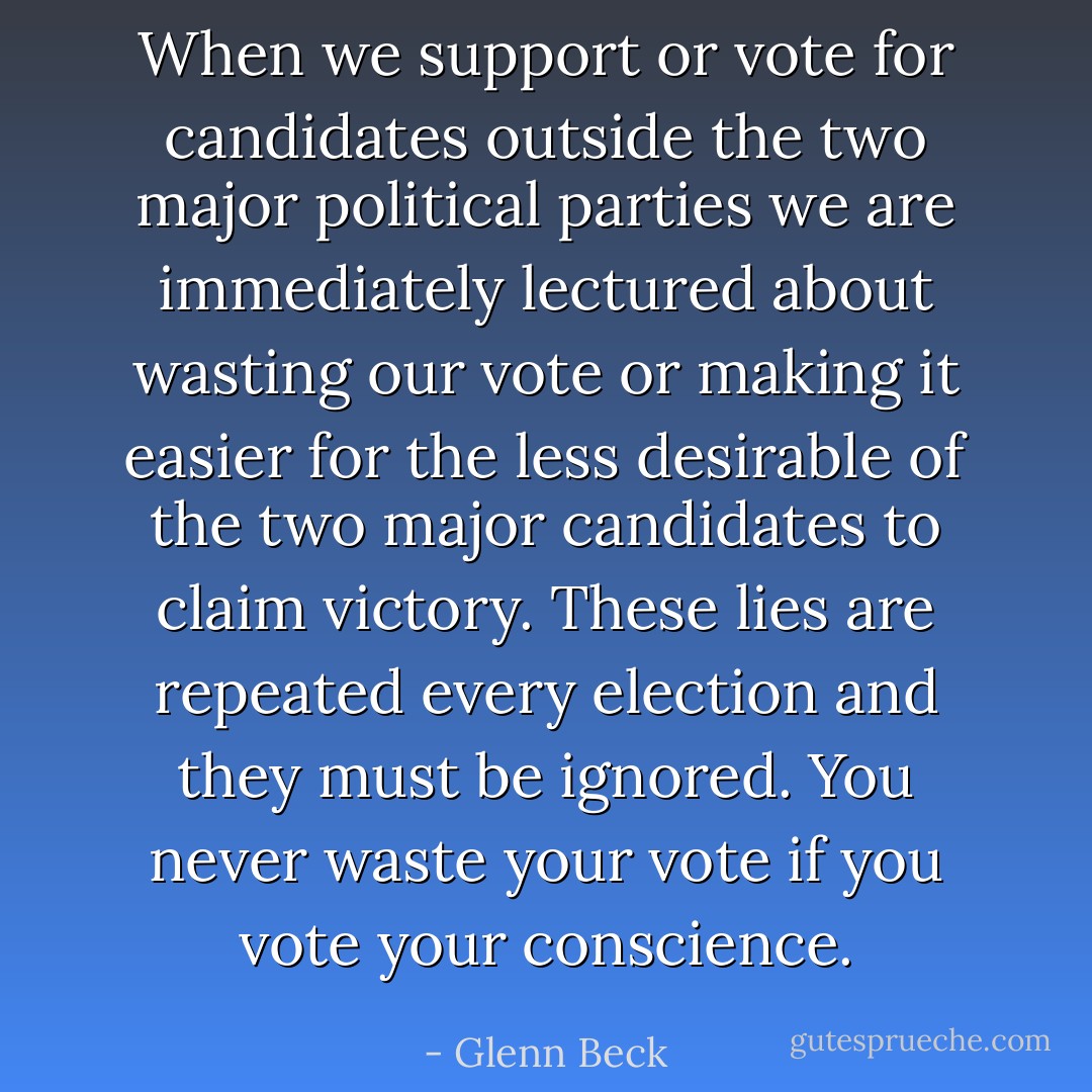 When we support or vote for candidates outside the two major political parties we are immediately lectured about wasting our vote or making it easier for the less desirable of the two major candidates to claim victory. These lies are repeated every election and they must be ignored. You never waste your vote if you vote your conscience. - Glenn Beck