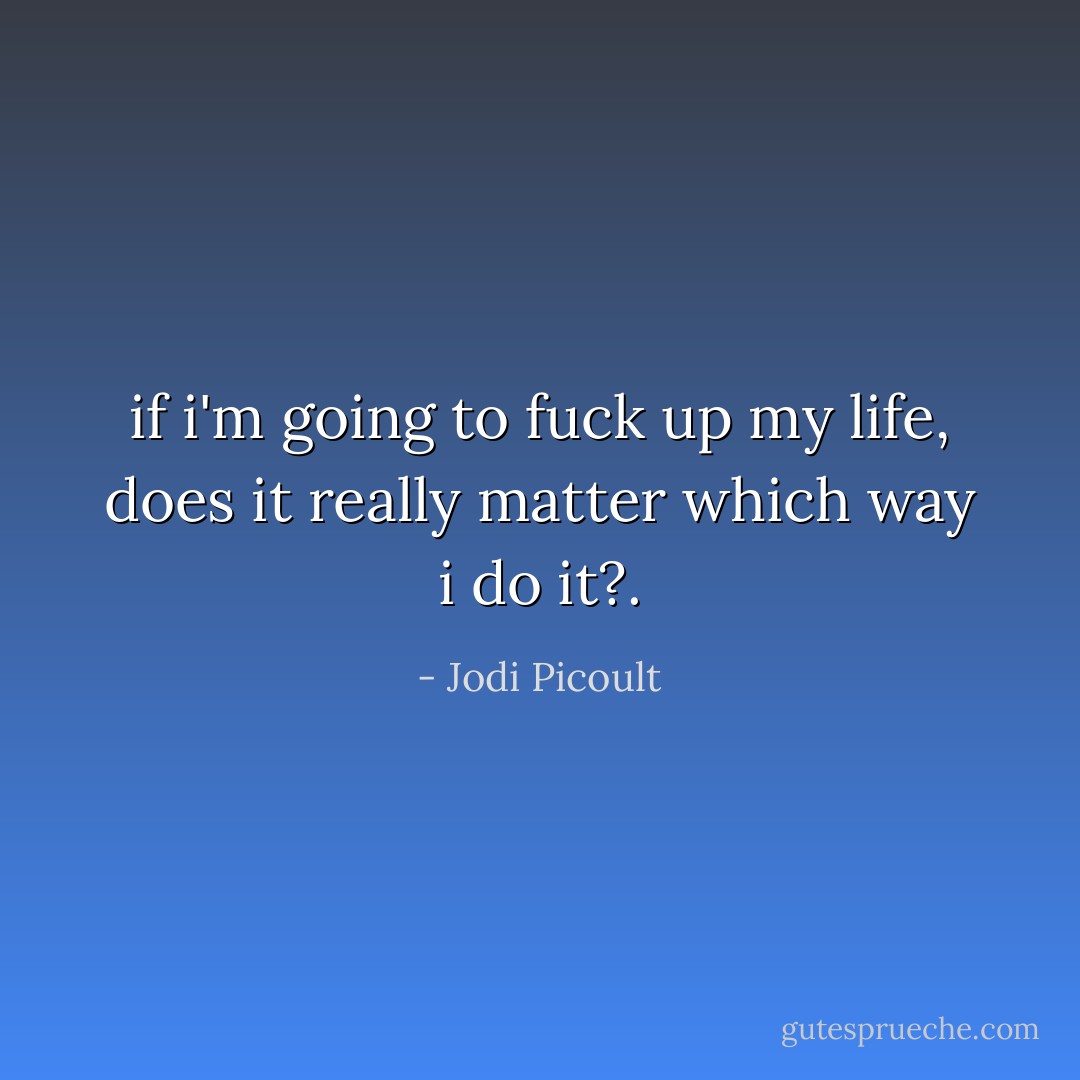 if i'm going to fuck up my life, does it really matter which way i do it?. - Jodi Picoult