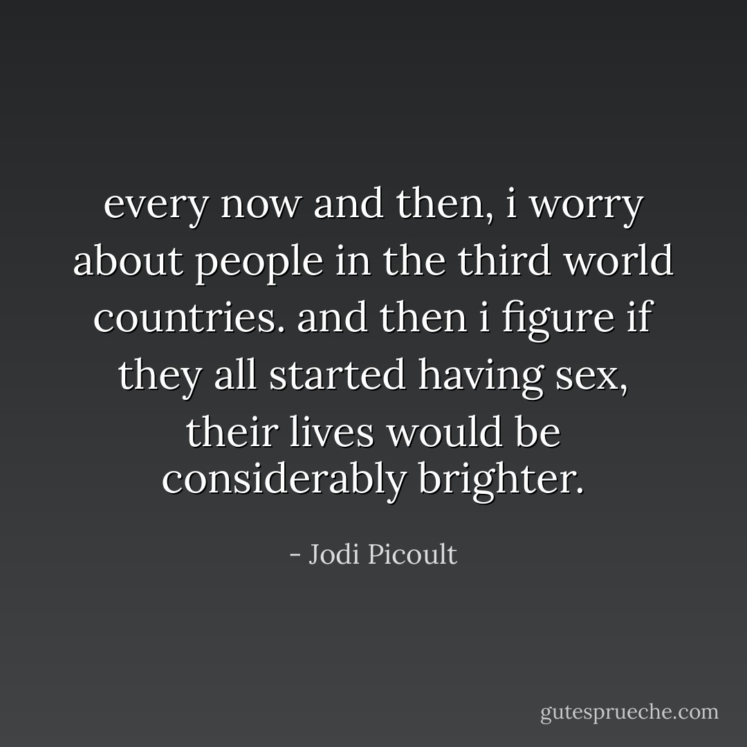 every now and then, i worry about people in the third world countries. and then i figure if they all started having sex, their lives would be considerably brighter. - Jodi Picoult