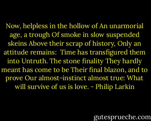 Now, helpless in the hollow of<br />An unarmorial age, a trough<br />Of smoke in slow suspended skeins<br />Above their scrap of history,<br />Only an attitude remains:<br /><br />Time has transfigured them into<br />Untruth. The stone finality<br />They hardly meant has come to be<br />Their final blazon, and to prove<br />Our almost-instinct almost true:<br />What will survive of us is love. - Philip Larkin