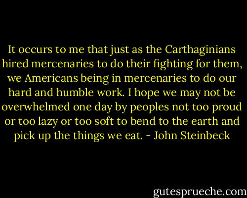 It occurs to me that just as the Carthaginians hired mercenaries to do their fighting for them, we Americans being in mercenaries to do our hard and humble work. I hope we may not be overwhelmed one day by peoples not too proud or too lazy or too soft to bend to the earth and pick up the things we eat. - John Steinbeck