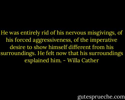He was entirely rid of his nervous misgivings, of his forced aggressiveness, of the imperative desire to show himself different from his surroundings. He felt now that his surroundings explained him. - Willa Cather