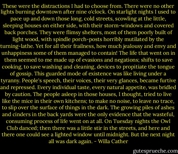 These were the distractions I had to choose from. There were no other lights burning downtown after nine o'clock. On starlight nights I used to pace up and down those long, cold streets, scowling at the little, sleeping houses on either side, with their storm-windows and covered back porches. They were flimsy shelters, most of them poorly built of light wood, with spindle porch-posts horribly mutilated by the turning-lathe. Yet for all their frailness, how much jealousy and envy and unhappiness some of them managed to contain! The life that went on in them seemed to me made up of evasions and negations; shifts to save cooking, to save washing and cleaning, devices to propitiate the tongue of gossip. This guarded mode of existence was like living under a tyranny. People's speech, their voices, their very glances, became furtive and repressed. Every individual taste, every natural appetite, was bridled by caution.<br />The people asleep in those houses, I thought, tried to live like the mice in their own kitchens; to make no noise, to leave no trace, to slip over the surface of things in the dark. The growing piles of ashes and cinders in the back yards were the only evidence that the wasteful, consuming process of life went on at all. On Tuesday nights the Owl Club danced; then there was a little stir in the streets, and here and there one could see a lighted window until midnight. But the next night all was dark again. - Willa Cather