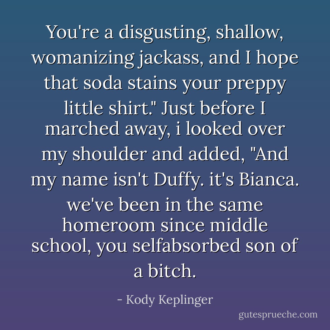 You're a disgusting, shallow, womanizing jackass, and I hope that soda stains your preppy little shirt." Just before I marched away, i looked over my shoulder and added, "And my name isn't Duffy. it's Bianca. we've been in the same homeroom since middle school, you selfabsorbed son of a bitch. - Kody Keplinger