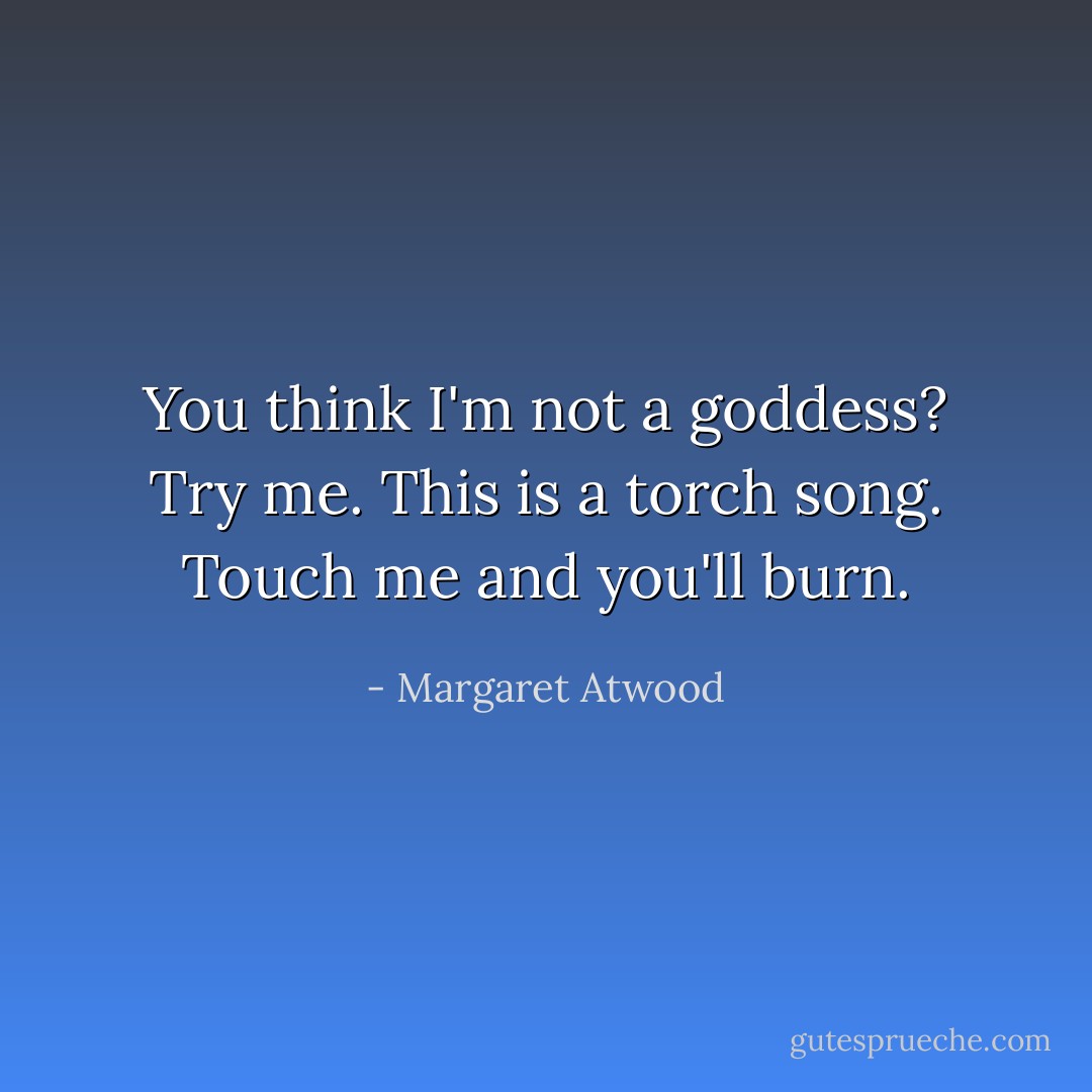 You think I'm not a goddess?<br />Try me.<br />This is a torch song.<br />Touch me and you'll burn. - Margaret Atwood