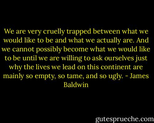 We are very cruelly trapped between what we would like to be and what we actually are. And we cannot possibly become what we would like to be until we are willing to ask ourselves just why the lives we lead on this continent are mainly so empty, so tame, and so ugly. - James Baldwin