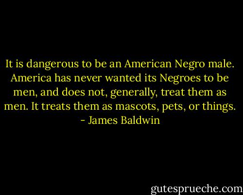 It is dangerous to be an American Negro male. America has never wanted its Negroes to be men, and does not, generally, treat them as men. It treats them as mascots, pets, or things. - James Baldwin