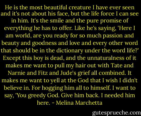He is the most beautiful creature I have ever seen and it's not about his face, but the life force I can see in him. It's the smile and the pure promise of everything he has to offer. Like he's saying, 'Here I am world, are you ready for so much passion and beauty and goodness and love and every other word that should be in the dictionary under the word life?' Except this boy is dead, and the unnaturalness of it makes me want to pull my hair out with Tate and Narnie and Fitz and Jude's grief all combined. It makes me want to yell at the God that I wish I didn't believe in. For hogging him all to himself. I want to say, 'You greedy God. Give him back. I needed him here. - Melina Marchetta