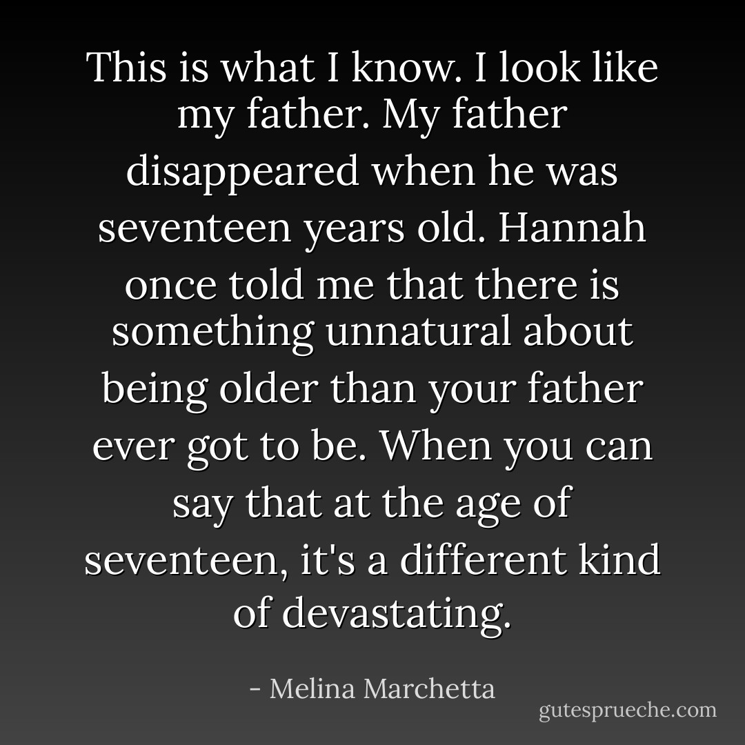This is what I know. I look like my father. My father disappeared when he was seventeen years old. Hannah once told me that there is something unnatural about being older than your father ever got to be. When you can say that at the age of seventeen, it's a different kind of devastating. - Melina Marchetta