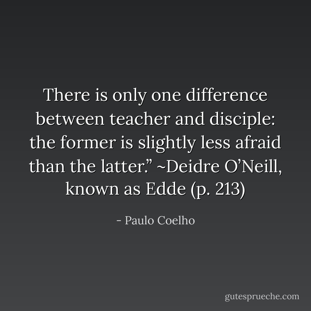 There is only one difference between teacher and disciple: the former is slightly less afraid than the latter.” ~Deidre O’Neill, known as Edde (p. 213) - Paulo Coelho