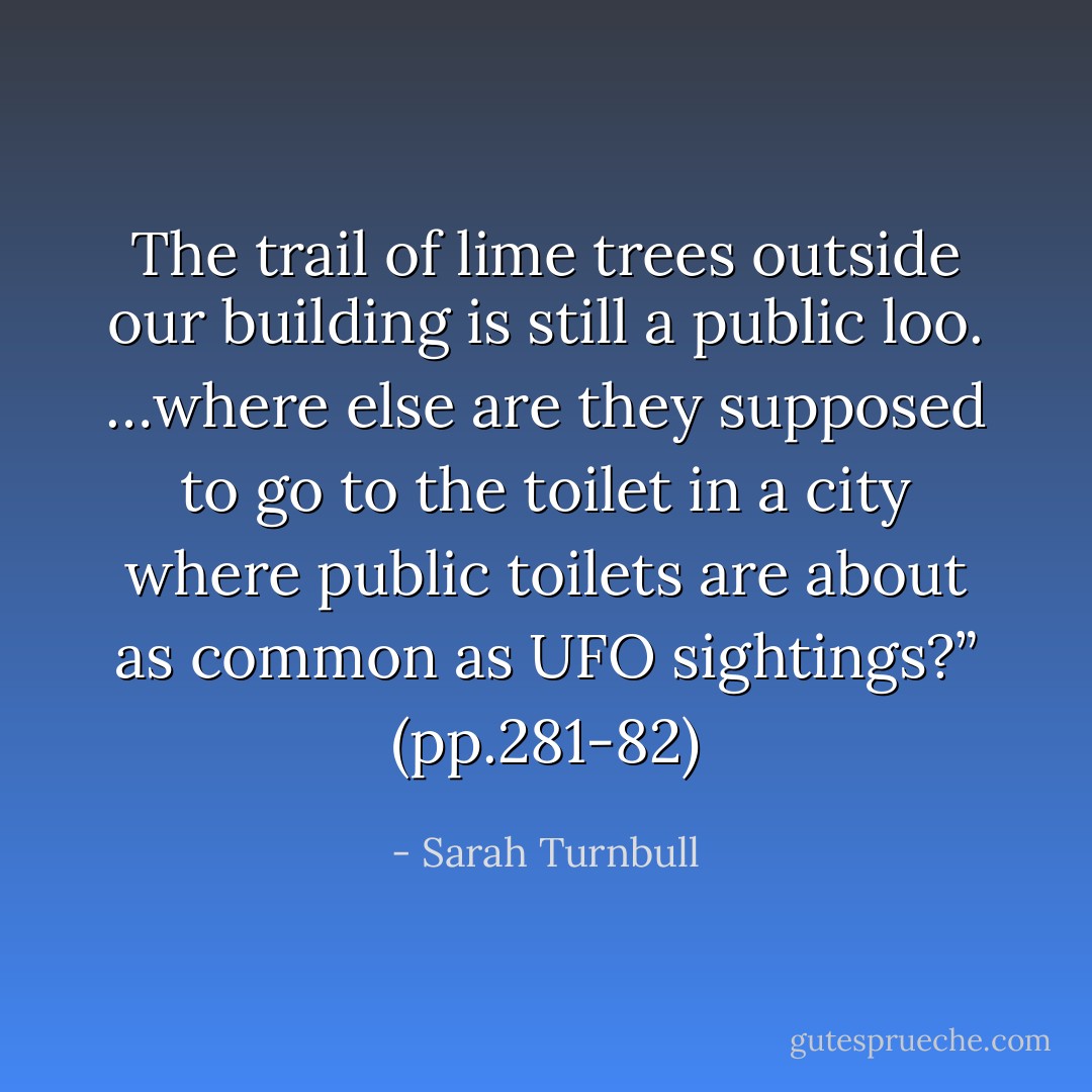 The trail of lime trees outside our building is still a public loo. …where else are they supposed to go to the toilet in a city where public toilets are about as common as UFO sightings?” (pp.281-82) - Sarah Turnbull