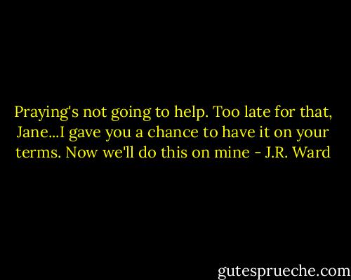 Praying's not going to help. Too late for that, Jane...I gave you a chance to have it on your terms. Now we'll do this on mine - J.R. Ward