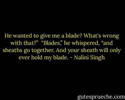 He wanted to give me a blade? What's wrong with that?”<br /><br />“Blades,” he whispered, “and sheaths go together. And your sheath will only ever hold my blade. - Nalini Singh