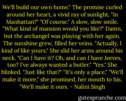 We'll build our own home."<br />The promise curled around her heart, a vivid ray of sunlight. "In Manhattan?"<br />"Of course." A slow, slow smile. "What kind of mansion would you like?"<br />Damn, but the archangel was playing with her again. The sunshine grew, filled her veins.<br />"Actually, I kind of like yours." She slid her arms around his neck. "Can I have it? Oh, and can I have Jeeves, too? I've always wanted a butler."<br />"Yes."<br />She blinked. "Just like that?"<br />"It's only a place."<br />"We'll make it more," she promised, her mouth to his. "We'll make it ours. - Nalini Singh