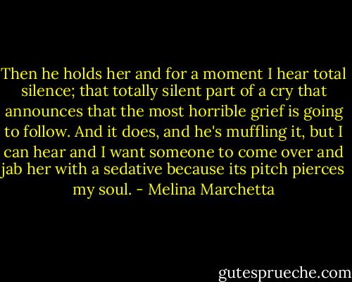 Then he holds her and for a moment I hear total silence; that totally silent part of a cry that announces that the most horrible grief is going to follow. And it does, and he's muffling it, but I can hear and I want someone to come over and jab her with a sedative because its pitch pierces my soul. - Melina Marchetta