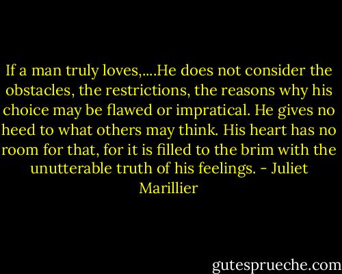 If a man truly loves,....He does not consider the obstacles, the restrictions, the reasons why his choice may be flawed or impratical. He gives no heed to what others may think. His heart has no room for that, for it is filled to the brim with the unutterable truth of his feelings. - Juliet Marillier