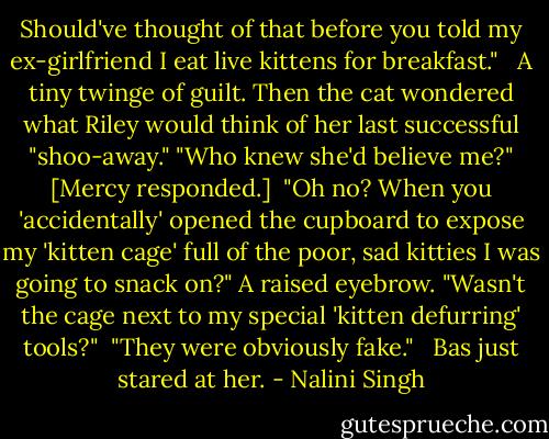 Should've thought of that before you told my ex-girlfriend I eat live kittens for breakfast." <br /><br />A tiny twinge of guilt. Then the cat wondered what Riley would think of her last successful "shoo-away." "Who knew she'd believe me?" [Mercy responded.]<br /><br />"Oh no? When you 'accidentally' opened the cupboard to expose my 'kitten cage' full of the poor, sad kitties I was going to snack on?" A raised eyebrow. "Wasn't the cage next to my special 'kitten defurring' tools?"<br /><br />"They were obviously fake." <br /><br />Bas just stared at her. - Nalini Singh