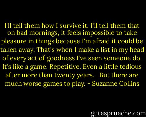 I'll tell them how I survive it. I'll tell them that on bad mornings, it feels impossible to take pleasure in things because I'm afraid it could be taken away. That's when I make a list in my head of every act of goodness I've seen someone do. It's like a game. Repetitive. Even a little tedious after more than twenty years.<br /> <br />But there are much worse games to play. - Suzanne Collins
