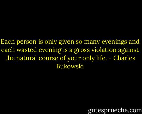 Each person is only given so many evenings and each wasted evening is a gross violation against the natural course of your only life. - Charles Bukowski