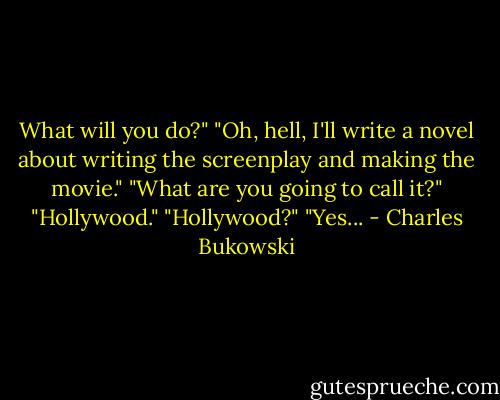 What will you do?"<br />"Oh, hell, I'll write a novel about writing the screenplay and making the movie."<br />"What are you going to call it?"<br />"Hollywood."<br />"Hollywood?"<br />"Yes... - Charles Bukowski