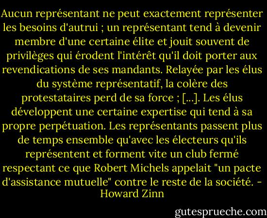 Aucun représentant ne peut exactement représenter les besoins d'autrui ; un représentant tend à devenir membre d'une certaine élite et jouit souvent de privilèges qui érodent l'intérêt qu'il doit porter aux revendications de ses mandants. Relayée par les élus du système représentatif, la colère des protestataires perd de sa force ; [...]. Les élus développent une certaine expertise qui tend à sa propre perpétuation. Les représentants passent plus de temps ensemble qu'avec les électeurs qu'ils représentent et forment vite un club fermé respectant ce que Robert Michels appelait "un pacte d'assistance mutuelle" contre le reste de la société. - Howard Zinn