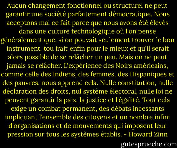 Aucun changement fonctionnel ou structurel ne peut garantir une société parfaitement démocratique. Nous acceptons mal ce fait parce que nous avons été élevés dans une culture technologique où l'on pense généralement que, si on pouvait seulement trouver le bon instrument, tou irait enfin pour le mieux et qu'il serait alors possible de se relâcher un peu. Mais on ne peut jamais se relâcher. L'expérience des Noirs américains, comme celle des Indiens, des femmes, des Hispaniques et des pauvres, nous apprend cela. Nulle constitution, nulle déclaration des droits, nul système électoral, nulle loi ne peuvent garantir la paix, la justice et l'égalité. Tout cela exige un combat permanent, des débats incessants impliquant l'ensemble des citoyens et un nombre infini d'organisations et de mouvements qui imposent leur pression sur tous les systèmes établis. - Howard Zinn