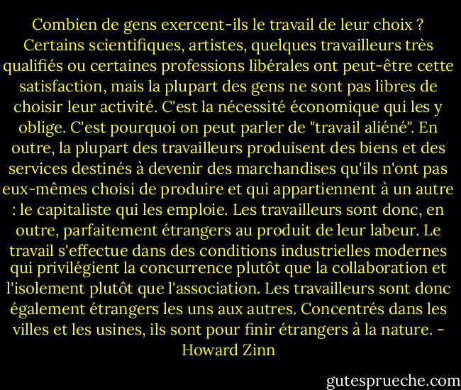 Combien de gens exercent-ils le travail de leur choix ? Certains scientifiques, artistes, quelques travailleurs très qualifiés ou certaines professions libérales ont peut-être cette satisfaction, mais la plupart des gens ne sont pas libres de choisir leur activité. C'est la nécessité économique qui les y oblige. C'est pourquoi on peut parler de "travail aliéné". En outre, la plupart des travailleurs produisent des biens et des services destinés à devenir des marchandises qu'ils n'ont pas eux-mêmes choisi de produire et qui appartiennent à un autre : le capitaliste qui les emploie. Les travailleurs sont donc, en outre, parfaitement étrangers au produit de leur labeur. Le travail s'effectue dans des conditions industrielles modernes qui privilégient la concurrence plutôt que la collaboration et l'isolement plutôt que l'association. Les travailleurs sont donc également étrangers les uns aux autres. Concentrés dans les villes et les usines, ils sont pour finir étrangers à la nature. - Howard Zinn