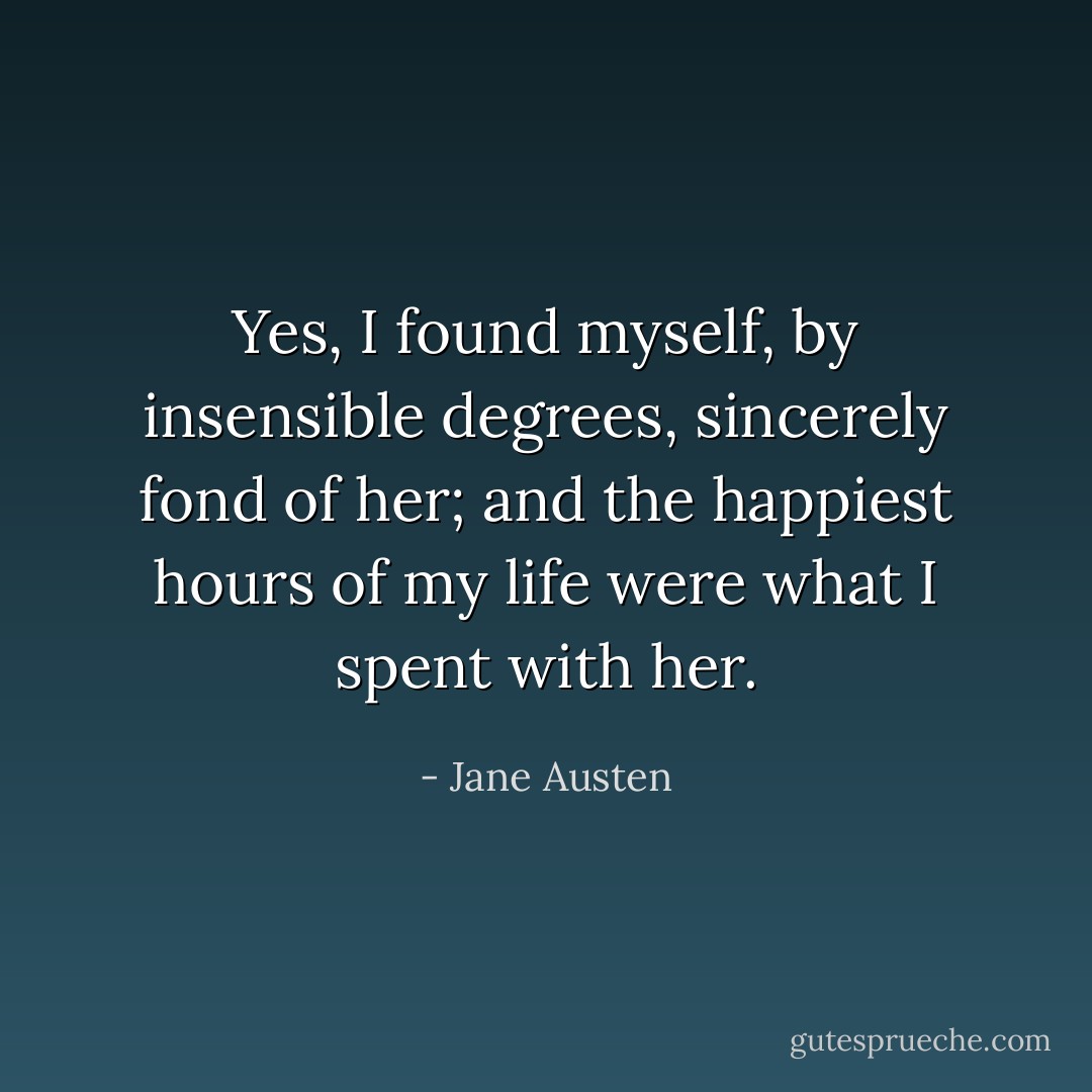Yes, I found myself, by insensible degrees, sincerely fond of her; and the happiest hours of my life were what I spent with her. - Jane Austen