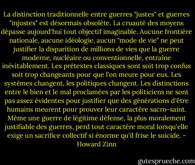 La distinction traditionnelle entre guerres "justes" et guerres "injustes" est désormais obsolète. La cruauté des moyens dépasse aujourd'hui tout objectif imaginable. Aucune frontière nationale, aucune idéologie, aucun "mode de vie" ne peut justifier la disparition de millions de vies que la guerre moderne, nucléaire ou conventionnelle, entraîne inévitablement. Les prétextes classiques sont soit trop confus soit trop changeants pour que l'on meure pour eux. Les systèmes changent, les politiques changent. Les distinctions entre le bien et le mal proclamées par les politiciens ne sont pas assez évidentes pour justifier que des générations d'être humains meurent pour prouver leur caractère sacro-saint. Même une guerre de légitime défense, la plus moralement justifiable des guerres, perd tout caractère moral lorsqu'elle exige un sacrifice collectif si énorme qu'il frise le suicide. - Howard Zinn
