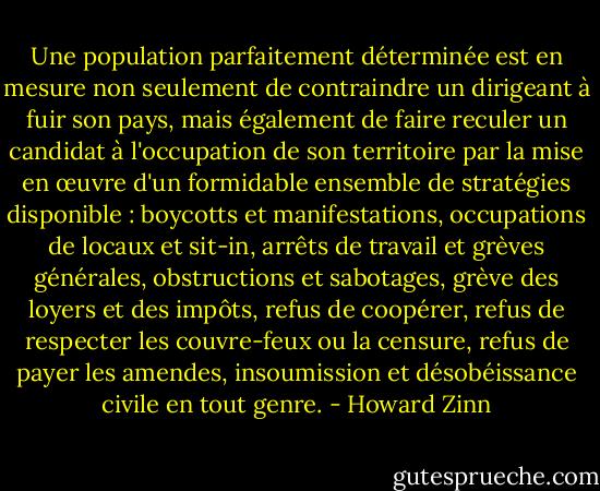 Une population parfaitement déterminée est en mesure non seulement de contraindre un dirigeant à fuir son pays, mais également de faire reculer un candidat à l'occupation de son territoire par la mise en œuvre d'un formidable ensemble de stratégies disponible : boycotts et manifestations, occupations de locaux et sit-in, arrêts de travail et grèves générales, obstructions et sabotages, grève des loyers et des impôts, refus de coopérer, refus de respecter les couvre-feux ou la censure, refus de payer les amendes, insoumission et désobéissance civile en tout genre. - Howard Zinn