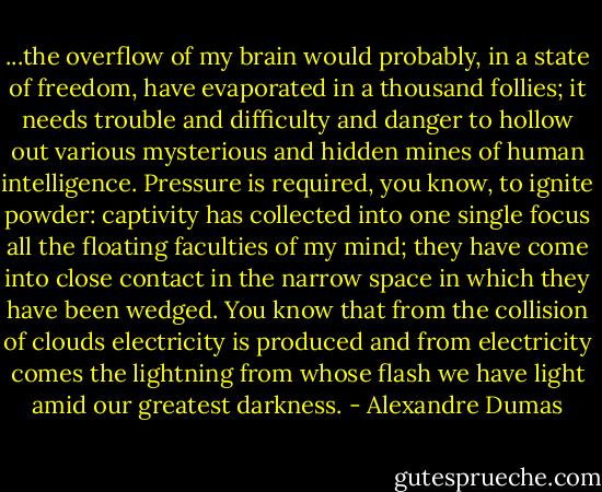...the overflow of my brain would probably, in a state of freedom, have evaporated in a thousand follies; it needs trouble and difficulty and danger to hollow out various mysterious and hidden mines of human intelligence. Pressure is required, you know, to ignite powder: captivity has collected into one single focus all the floating faculties of my mind; they have come into close contact in the narrow space in which they have been wedged. You know that from the collision of clouds electricity is produced and from electricity comes the lightning from whose flash we have light amid our greatest darkness. - Alexandre Dumas