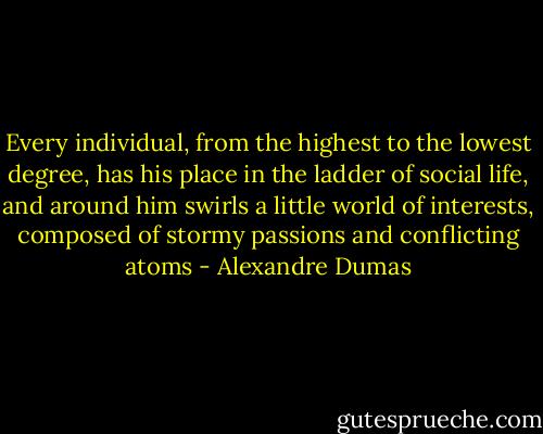 Every individual, from the highest to the lowest degree, has his place in the ladder of social life, and around him swirls a little world of interests, composed of stormy passions and conflicting atoms - Alexandre Dumas