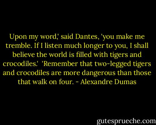 Upon my word,' said Dantes, 'you make me tremble. If I listen much longer to you, I shall believe the world is filled with tigers and crocodiles.'<br /><br />'Remember that two-legged tigers and crocodiles are more dangerous than those that walk on four. - Alexandre Dumas