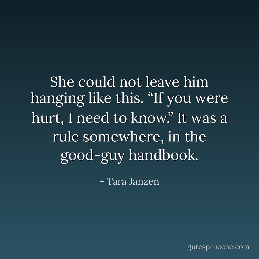 She could not leave him hanging like this. “If you were hurt, I need to know.” It was a rule somewhere, in the good-guy handbook. - Tara Janzen