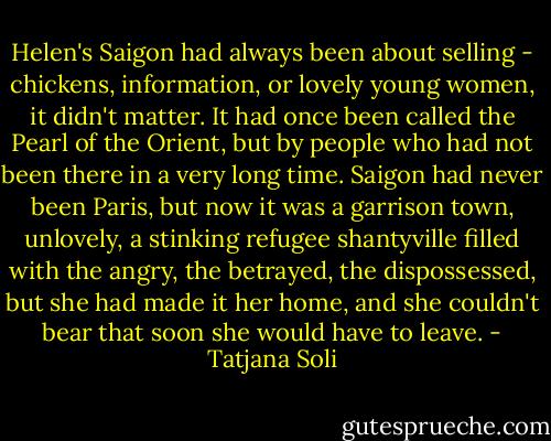Helen's Saigon had always been about selling - chickens, information, or lovely young women, it didn't matter. It had once been called the Pearl of the Orient, but by people who had not been there in a very long time. Saigon had never been Paris, but now it was a garrison town, unlovely, a stinking refugee shantyville filled with the angry, the betrayed, the dispossessed, but she had made it her home, and she couldn't bear that soon she would have to leave. - Tatjana Soli
