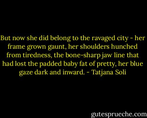 But now she did belong to the ravaged city - her frame grown gaunt, her shoulders hunched from tiredness, the bone-sharp jaw line that had lost the padded baby fat of pretty, her blue gaze dark and inward. - Tatjana Soli