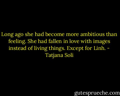 Long ago she had become more ambitious than feeling. She had fallen in love with images instead of living things. Except for Linh. - Tatjana Soli