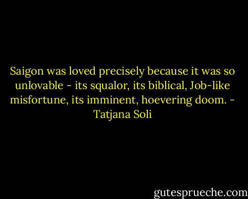 Saigon was loved precisely because it was so unlovable - its squalor, its biblical, Job-like misfortune, its imminent, hoevering doom. - Tatjana Soli