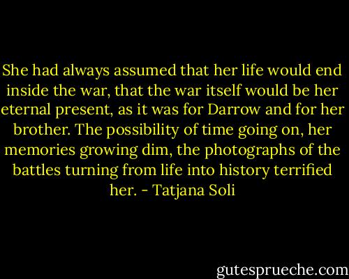 She had always assumed that her life would end inside the war, that the war itself would be her eternal present, as it was for Darrow and for her brother. The possibility of time going on, her memories growing dim, the photographs of the battles turning from life into history terrified her. - Tatjana Soli