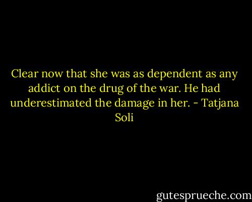Clear now that she was as dependent as any addict on the drug of the war. He had underestimated the damage in her. - Tatjana Soli