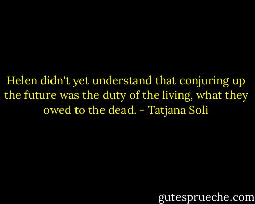 Helen didn't yet understand that conjuring up the future was the duty of the living, what they owed to the dead. - Tatjana Soli