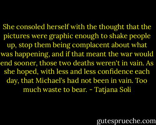 She consoled herself with the thought that the pictures were graphic enough to shake people up, stop them being complacent about what was happening, and if that meant the war would end sooner, those two deaths weren't in vain. As she hoped, with less and less confidence each day, that Michael's had not been in vain. Too much waste to bear. - Tatjana Soli