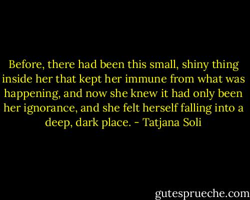 Before, there had been this small, shiny thing inside her that kept her immune from what was happening, and now she knew it had only been her ignorance, and she felt herself falling into a deep, dark place. - Tatjana Soli