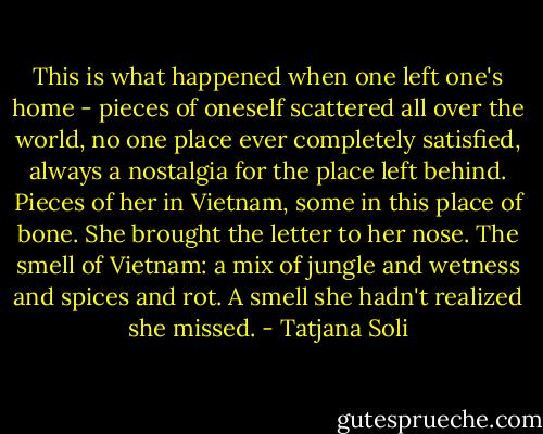 This is what happened when one left one's home - pieces of oneself scattered all over the world, no one place ever completely satisfied, always a nostalgia for the place left behind. Pieces of her in Vietnam, some in this place of bone. She brought the letter to her nose. The smell of Vietnam: a mix of jungle and wetness and spices and rot. A smell she hadn't realized she missed. - Tatjana Soli