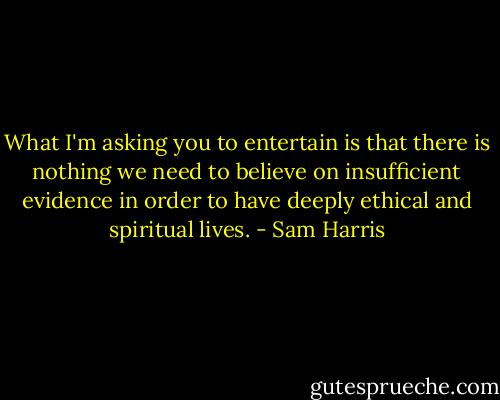 What I'm asking you to entertain is that there is nothing we need to believe on insufficient evidence in order to have deeply ethical and spiritual lives. - Sam Harris