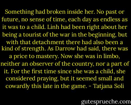 Something had broken inside her. No past or future, no sense of time, each day as endless as it was to a child. Linh had been right about her being a tourist of the war in the beginning, but with that detachment there had also been a kind of strength. As Darrow had said, there was a price to mastery. Now she was in limbo, neither an observer of the country, nor a part of it. For the first time since she was a child, she considered praying, but it seemed small and cowardly this late in the game. - Tatjana Soli