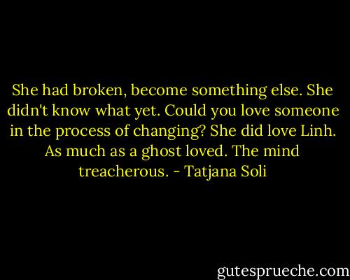 She had broken, become something else. She didn't know what yet. Could you love someone in the process of changing? She did love Linh. As much as a ghost loved. The mind treacherous. - Tatjana Soli